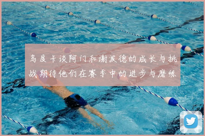 乌度卡谈阿门和谢泼德的成长与挑战期待他们在赛季中的进步与磨练