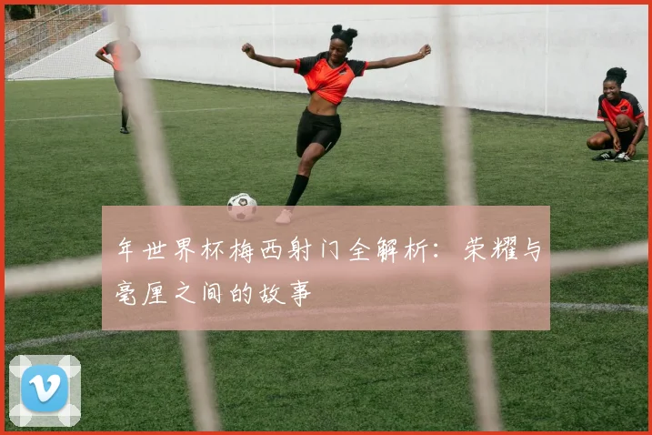 年世界杯梅西射门全解析：荣耀与毫厘之间的故事
