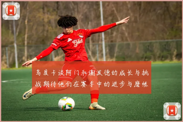 乌度卡谈阿门和谢泼德的成长与挑战期待他们在赛季中的进步与磨练