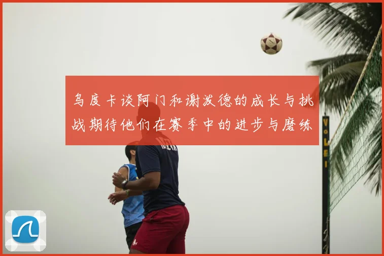 乌度卡谈阿门和谢泼德的成长与挑战期待他们在赛季中的进步与磨练