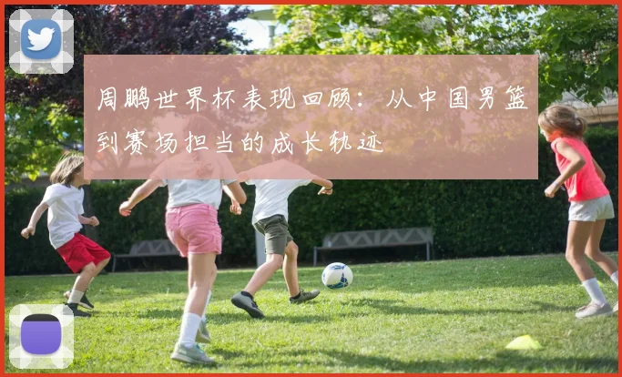 周鹏世界杯表现回顾：从中国男篮到赛场担当的成长轨迹