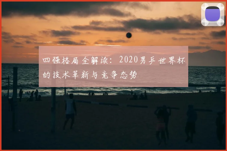 四强格局全解读：2020男乒世界杯的技术革新与竞争态势