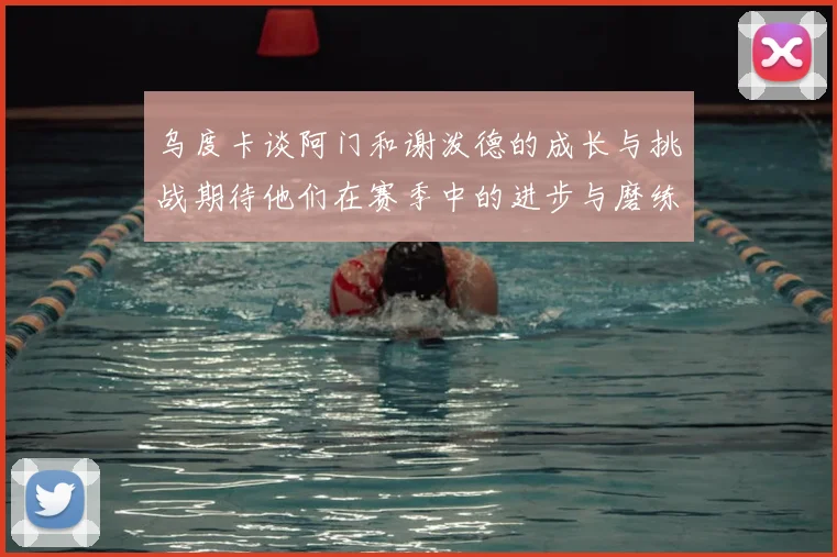 乌度卡谈阿门和谢泼德的成长与挑战期待他们在赛季中的进步与磨练