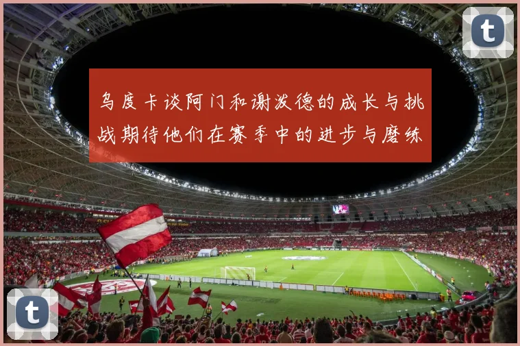 乌度卡谈阿门和谢泼德的成长与挑战期待他们在赛季中的进步与磨练