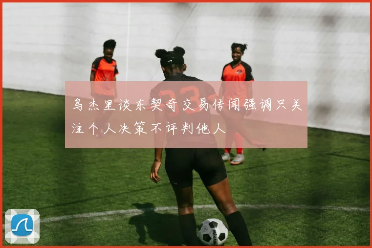 乌杰里谈东契奇交易传闻强调只关注个人决策不评判他人