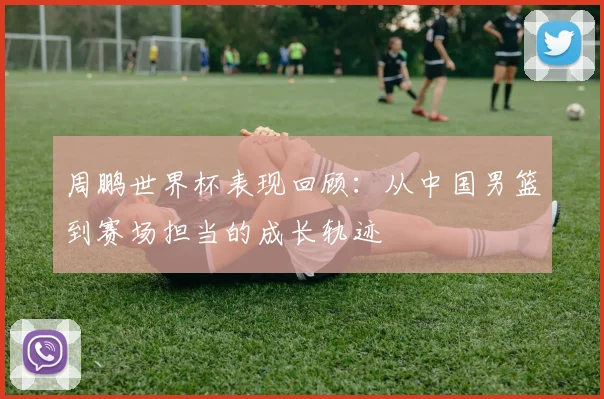 周鹏世界杯表现回顾：从中国男篮到赛场担当的成长轨迹