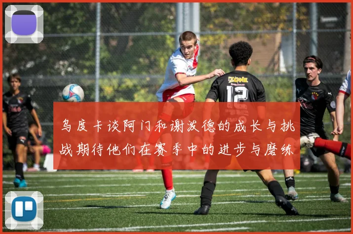 乌度卡谈阿门和谢泼德的成长与挑战期待他们在赛季中的进步与磨练