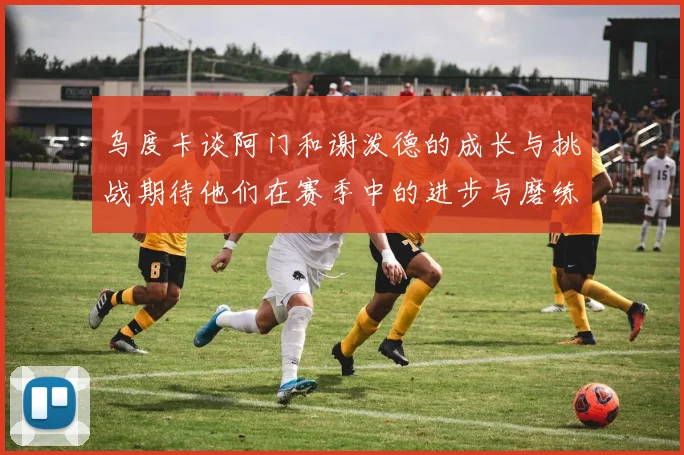 乌度卡谈阿门和谢泼德的成长与挑战期待他们在赛季中的进步与磨练