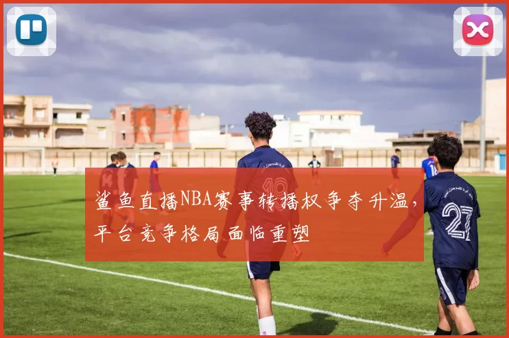 鲨鱼直播NBA赛事转播权争夺升温，平台竞争格局面临重塑