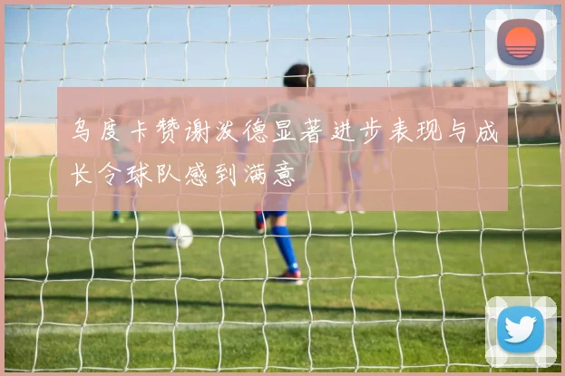 乌度卡赞谢泼德显著进步表现与成长令球队感到满意