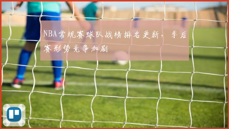 NBA常规赛球队战绩排名更新,季后赛形势竞争加剧