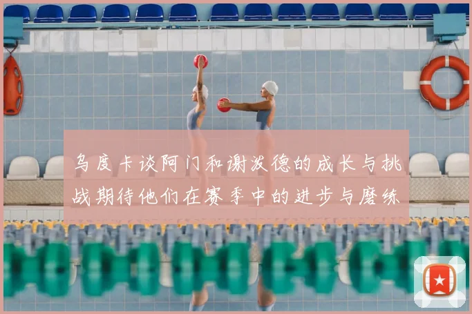 乌度卡谈阿门和谢泼德的成长与挑战期待他们在赛季中的进步与磨练