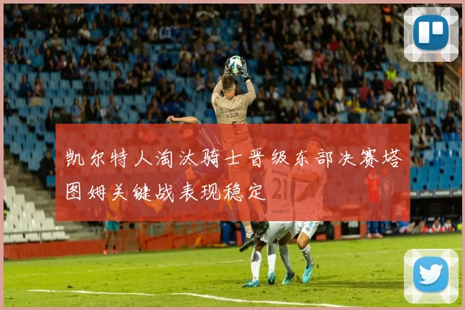 凯尔特人淘汰骑士晋级东部决赛塔图姆关键战表现稳定
