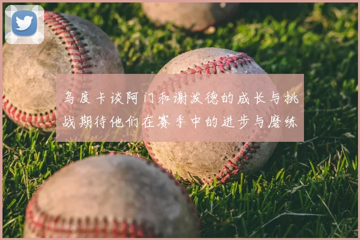 乌度卡谈阿门和谢泼德的成长与挑战期待他们在赛季中的进步与磨练
