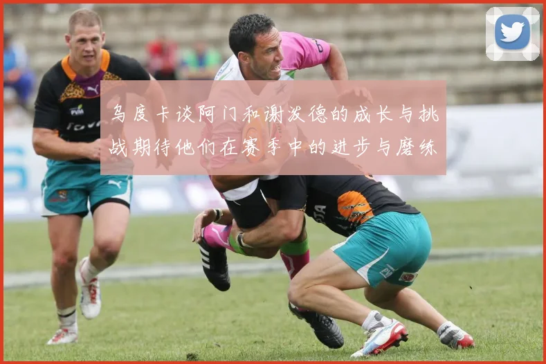 乌度卡谈阿门和谢泼德的成长与挑战期待他们在赛季中的进步与磨练
