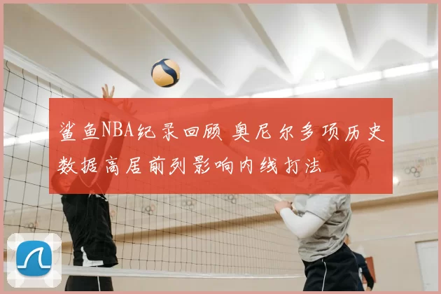 鲨鱼NBA纪录回顾 奥尼尔多项历史数据高居前列影响内线打法