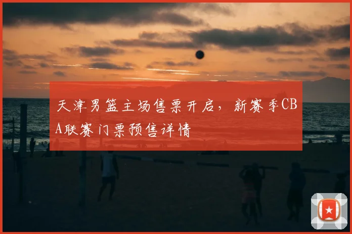 天津男篮主场售票开启，新赛季CBA联赛门票预售详情