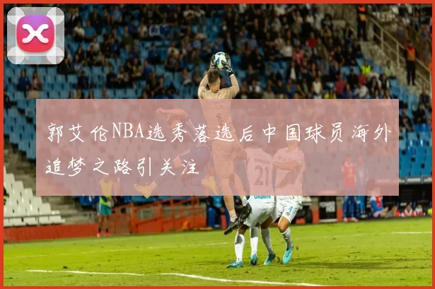 郭艾伦NBA选秀落选后中国球员海外追梦之路引关注