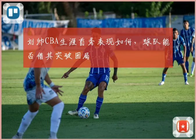 刘帅CBA生涯首秀表现如何，球队能否借其突破困局