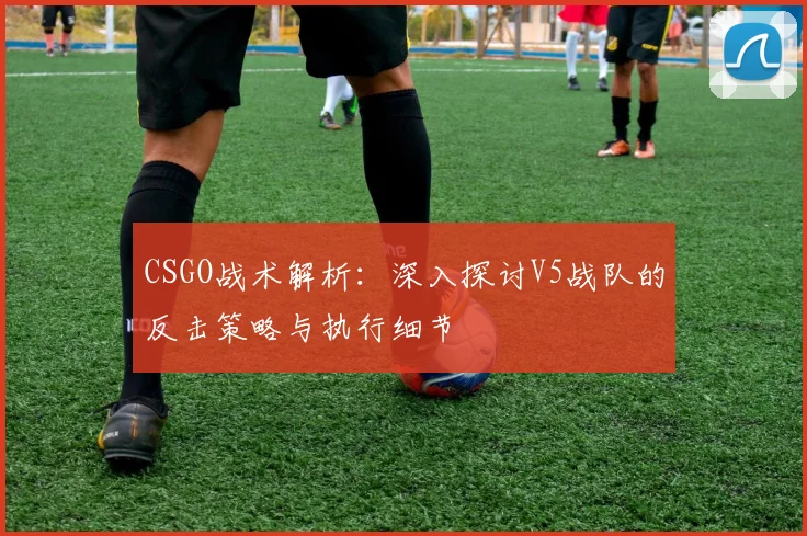 CSGO战术解析：深入探讨V5战队的反击策略与执行细节