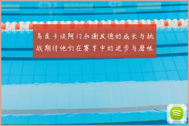 乌度卡谈阿门和谢泼德的成长与挑战期待他们在赛季中的进步与磨练