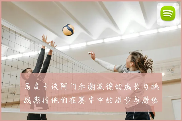 乌度卡谈阿门和谢泼德的成长与挑战期待他们在赛季中的进步与磨练