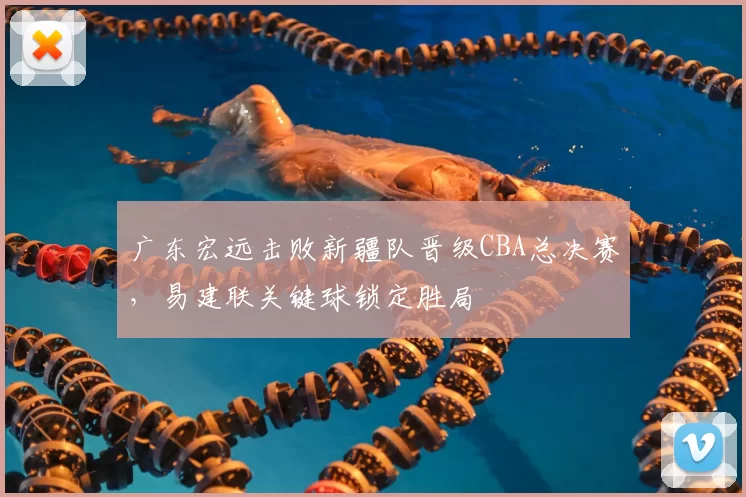 广东宏远击败新疆队晋级CBA总决赛，易建联关键球锁定胜局