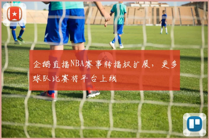 企鹅直播NBA赛事转播权扩展，更多球队比赛将平台上线
