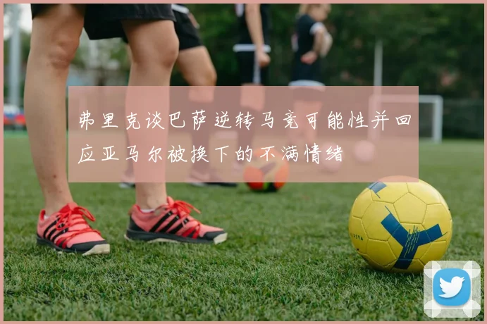 弗里克谈巴萨逆转马竞可能性并回应亚马尔被换下的不满情绪