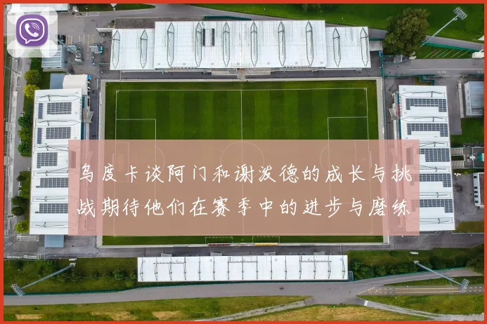 乌度卡谈阿门和谢泼德的成长与挑战期待他们在赛季中的进步与磨练