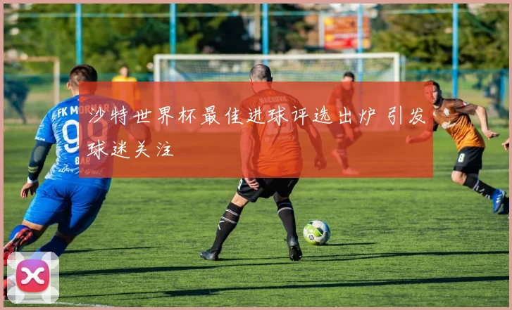 沙特世界杯最佳进球评选出炉 引发球迷关注