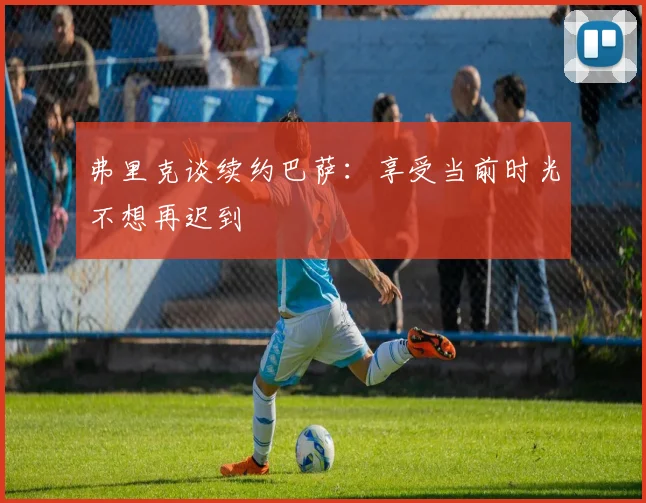 弗里克谈续约巴萨:享受当前时光不想再迟到