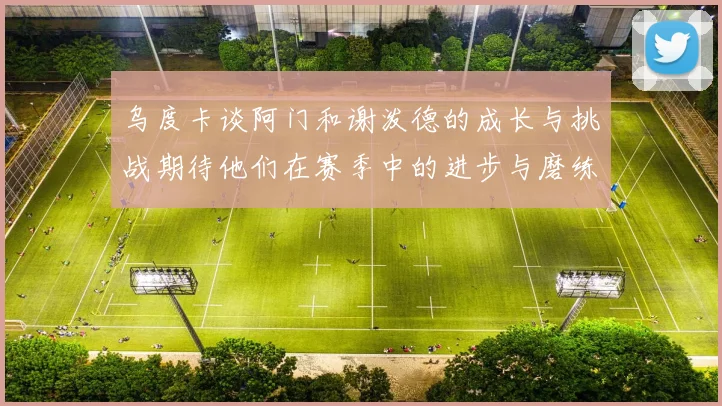 乌度卡谈阿门和谢泼德的成长与挑战期待他们在赛季中的进步与磨练