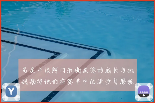 乌度卡谈阿门和谢泼德的成长与挑战期待他们在赛季中的进步与磨练