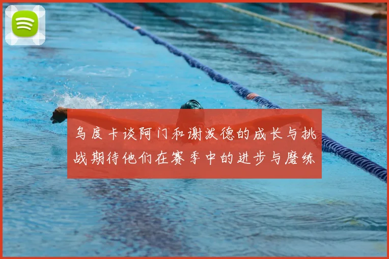 乌度卡谈阿门和谢泼德的成长与挑战期待他们在赛季中的进步与磨练