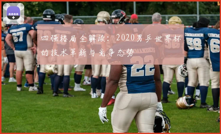 四强格局全解读：2020男乒世界杯的技术革新与竞争态势
