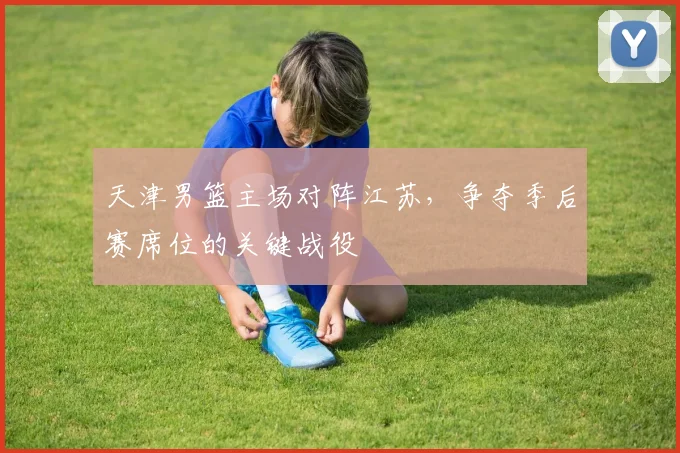 天津男篮主场对阵江苏，争夺季后赛席位的关键战役