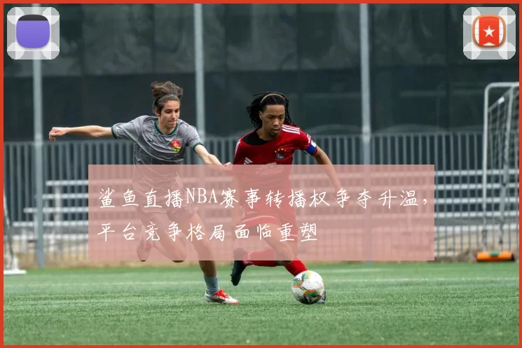 鲨鱼直播NBA赛事转播权争夺升温，平台竞争格局面临重塑