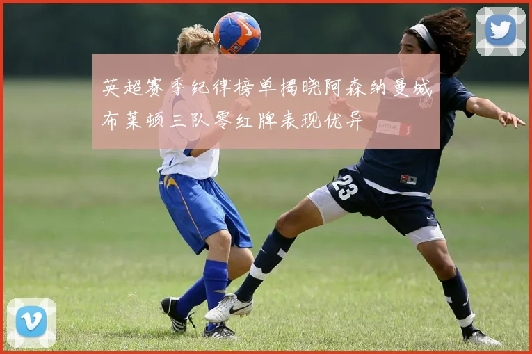 英超赛季纪律榜单揭晓阿森纳曼城布莱顿三队零红牌表现优异