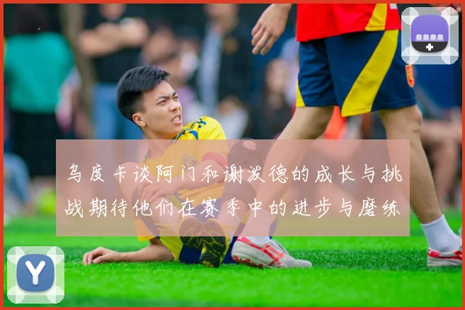 乌度卡谈阿门和谢泼德的成长与挑战期待他们在赛季中的进步与磨练