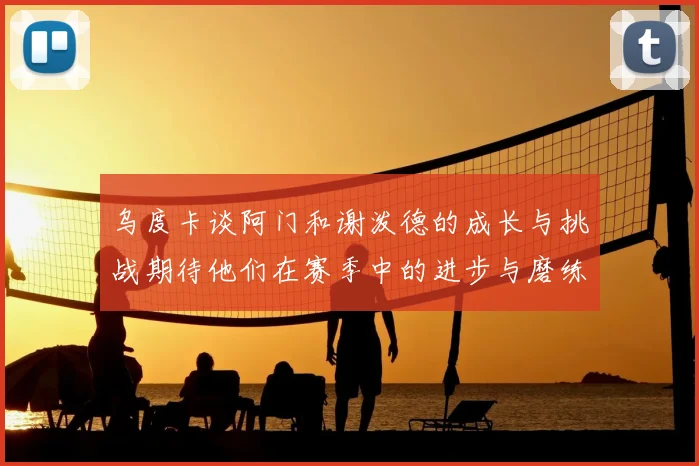 乌度卡谈阿门和谢泼德的成长与挑战期待他们在赛季中的进步与磨练