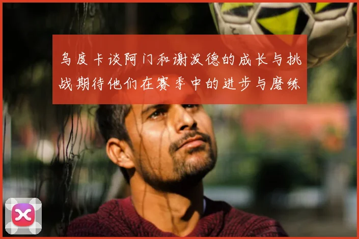 乌度卡谈阿门和谢泼德的成长与挑战期待他们在赛季中的进步与磨练