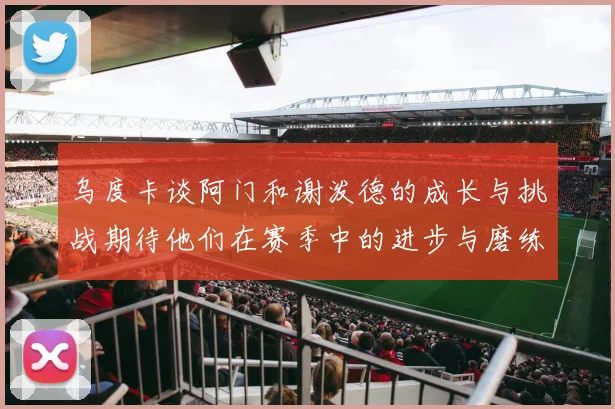 乌度卡谈阿门和谢泼德的成长与挑战期待他们在赛季中的进步与磨练