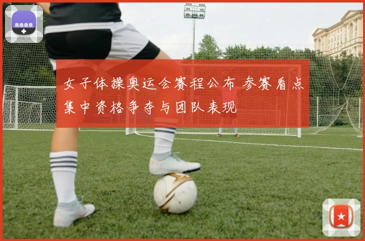 女子体操奥运会赛程公布 参赛看点集中资格争夺与团队表现
