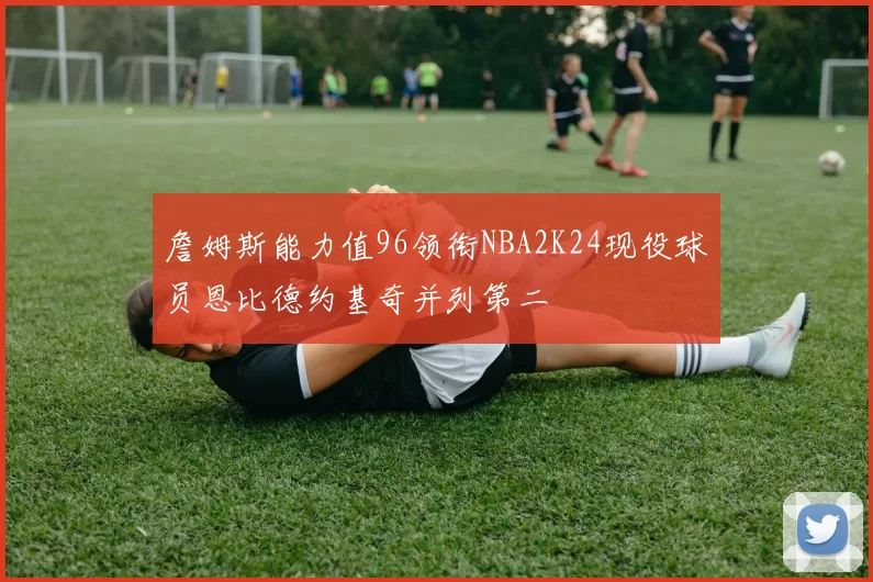 詹姆斯能力值96领衔NBA2K24现役球员恩比德约基奇并列第二