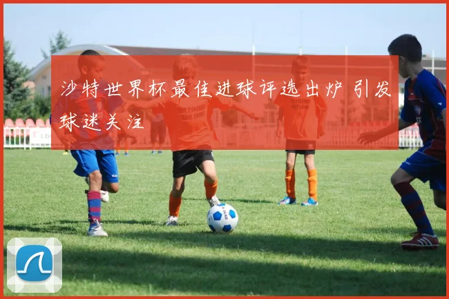 沙特世界杯最佳进球评选出炉 引发球迷关注