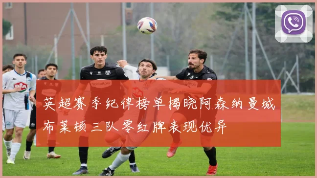 英超赛季纪律榜单揭晓阿森纳曼城布莱顿三队零红牌表现优异
