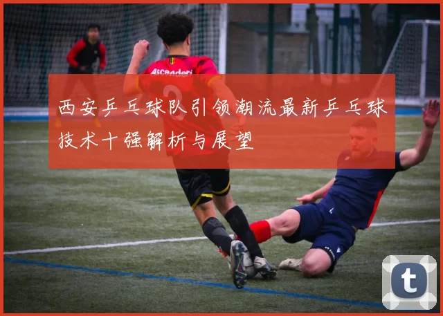 西安乒乓球队引领潮流最新乒乓球技术十强解析与展望