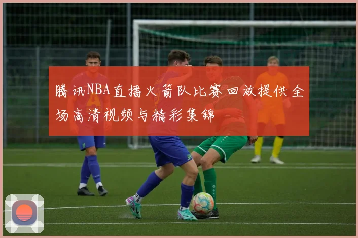 腾讯NBA直播火箭队比赛回放提供全场高清视频与精彩集锦