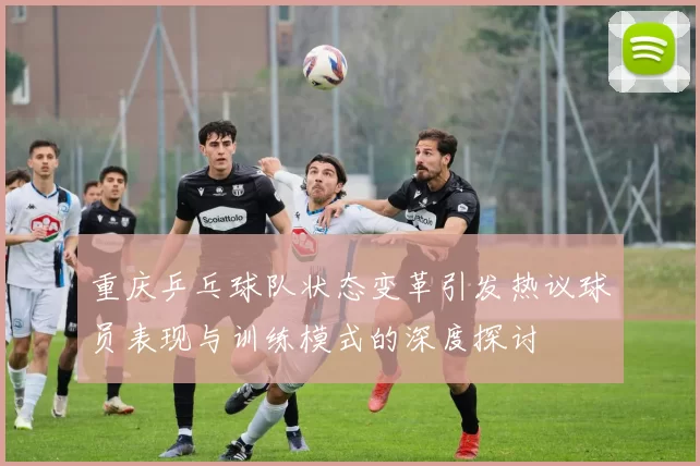 重庆乒乓球队状态变革引发热议球员表现与训练模式的深度探讨